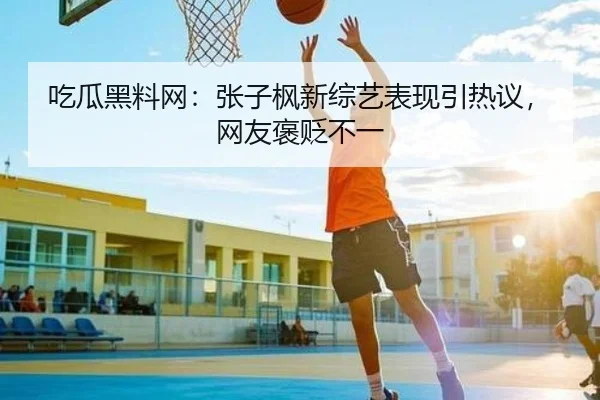 吃瓜黑料网：张子枫新综艺表现引热议，网友褒贬不一