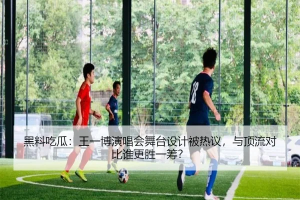 黑料吃瓜：王一博演唱会舞台设计被热议，与顶流对比谁更胜一筹？